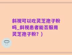 斜视可以吃灵芝孢子粉吗_斜视患者能否服用灵芝孢子粉？)
