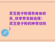 灵芝孢子粉保养身体秋天_秋季养生新选择：灵芝孢子粉的神奇功效)