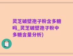 灵芝破壁孢子粉含多糖吗_灵芝破壁孢子粉中多糖含量分析)