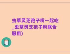 虫草灵芝孢子粉一起吃_虫草灵芝孢子粉联合服用)