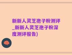 新新人灵芝孢子粉测评_新新人灵芝孢子粉深度测评报告)