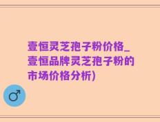壹恒灵芝孢子粉价格_壹恒品牌灵芝孢子粉的市场价格分析)
