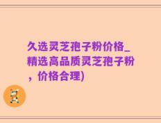 久选灵芝孢子粉价格_精选高品质灵芝孢子粉，价格合理)