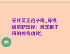 牙疼灵芝孢子粉_牙痛缓解新选择：灵芝孢子粉的神奇功效)