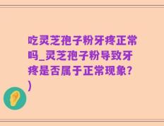 吃灵芝孢子粉牙疼正常吗_灵芝孢子粉导致牙疼是否属于正常现象？)