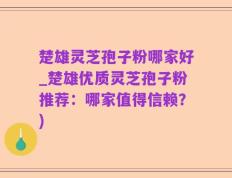楚雄灵芝孢子粉哪家好_楚雄优质灵芝孢子粉推荐：哪家值得信赖？)