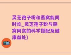 灵芝孢子粉和燕窝能同时吃_灵芝孢子粉与燕窝同食的科学搭配及健康益处)