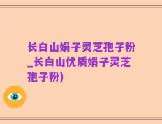 长白山娟子灵芝孢子粉_长白山优质娟子灵芝孢子粉)