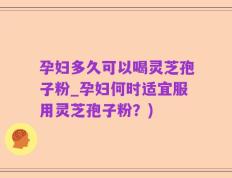 孕妇多久可以喝灵芝孢子粉_孕妇何时适宜服用灵芝孢子粉？)
