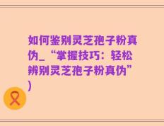 如何鉴别灵芝孢子粉真伪_“掌握技巧：轻松辨别灵芝孢子粉真伪”)