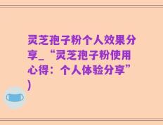 灵芝孢子粉个人效果分享_“灵芝孢子粉使用心得：个人体验分享”)