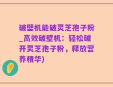 破壁机能破灵芝孢子粉_高效破壁机：轻松破开灵芝孢子粉，释放营养精华)
