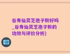 谷寿仙灵芝孢子粉好吗_谷寿仙灵芝孢子粉的功效与评价分析)