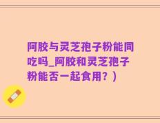 阿胶与灵芝孢子粉能同吃吗_阿胶和灵芝孢子粉能否一起食用？)