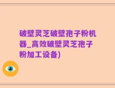 破壁灵芝破壁孢子粉机器_高效破壁灵芝孢子粉加工设备)