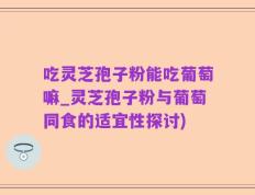 吃灵芝孢子粉能吃葡萄嘛_灵芝孢子粉与葡萄同食的适宜性探讨)