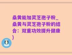 桑黄能加灵芝孢子粉_桑黄与灵芝孢子粉的结合：双重功效提升健康)