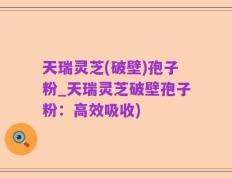 天瑞灵芝(破壁)孢子粉_天瑞灵芝破壁孢子粉：高效吸收)