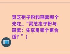 灵芝孢子粉和燕窝哪个先吃_“灵芝孢子粉与燕窝：先享用哪个更合适？”)