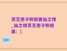 灵芝孢子粉胶囊仙之楼_仙之楼灵芝孢子粉胶囊：)