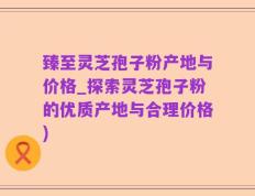臻至灵芝孢子粉产地与价格_探索灵芝孢子粉的优质产地与合理价格)