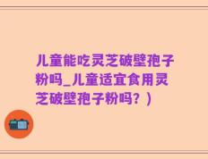儿童能吃灵芝破壁孢子粉吗_儿童适宜食用灵芝破壁孢子粉吗？)