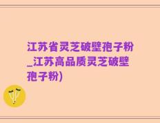 江苏省灵芝破壁孢子粉_江苏高品质灵芝破壁孢子粉)