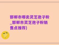 邯郸市哪卖灵芝孢子粉_邯郸市灵芝孢子粉销售点推荐)