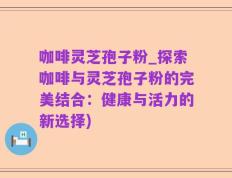 咖啡灵芝孢子粉_探索咖啡与灵芝孢子粉的完美结合：健康与活力的新选择)