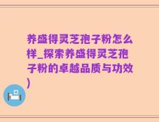 养盛得灵芝孢子粉怎么样_探索养盛得灵芝孢子粉的卓越品质与功效)