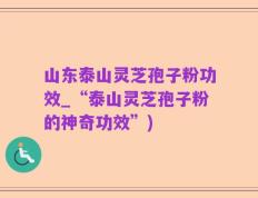 山东泰山灵芝孢子粉功效_“泰山灵芝孢子粉的神奇功效”)