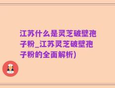 江苏什么是灵芝破壁孢子粉_江苏灵芝破壁孢子粉的全面解析)