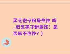 灵芝孢子粉是热性 吗_灵芝孢子粉属性：是否属于热性？)