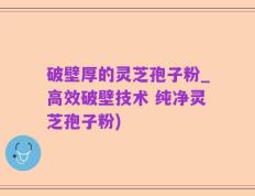 破壁厚的灵芝孢子粉_高效破壁技术 纯净灵芝孢子粉)