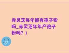 赤灵芝每年都有孢子粉吗_赤灵芝年年产孢子粉吗？)