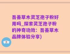吾善草木灵芝孢子粉好用吗_探索灵芝孢子粉的神奇功效：吾善草木品牌体验分享)