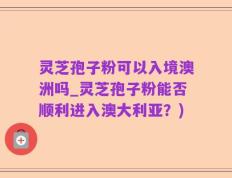 灵芝孢子粉可以入境澳洲吗_灵芝孢子粉能否顺利进入澳大利亚？)