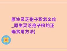 原生灵芝孢子粉怎么吃_原生灵芝孢子粉的正确食用方法)