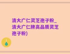 清大广仁灵芝孢子粉_清大广仁牌高品质灵芝孢子粉)