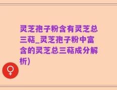 灵芝孢子粉含有灵芝总三萜_灵芝孢子粉中富含的灵芝总三萜成分解析)