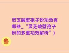 灵芝破壁孢子粉功效有哪些_“灵芝破壁孢子粉的多重功效解析”)