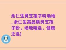 余仁生灵芝孢子粉场地_余仁生高品质灵芝孢子粉，场地精选，健康之选)