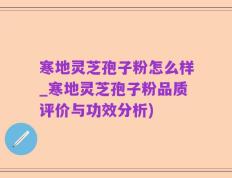 寒地灵芝孢子粉怎么样_寒地灵芝孢子粉品质评价与功效分析)