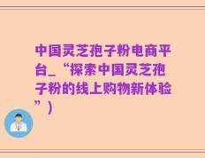 中国灵芝孢子粉电商平台_“探索中国灵芝孢子粉的线上购物新体验”)
