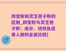 四宝粉和灵芝孢子粉的区别_四宝粉与灵芝孢子粉：成分、功效及适用人群的全面比较)