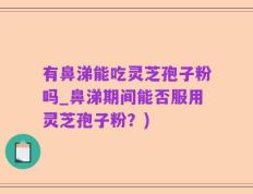 有鼻涕能吃灵芝孢子粉吗_鼻涕期间能否服用灵芝孢子粉？)