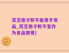 灵芝孢子粉不能用于食品_灵芝孢子粉不宜作为食品使用)