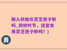 刚入秋能吃灵芝孢子粉吗_初秋时节，适宜食用灵芝孢子粉吗？)