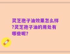 灵芝孢子油效果怎么样?灵芝孢子油的用处有哪些呢？