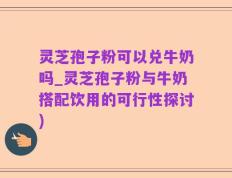 灵芝孢子粉可以兑牛奶吗_灵芝孢子粉与牛奶搭配饮用的可行性探讨)